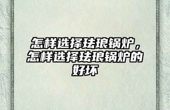 怎樣選擇琺瑯鍋爐，怎樣選擇琺瑯鍋爐的好壞