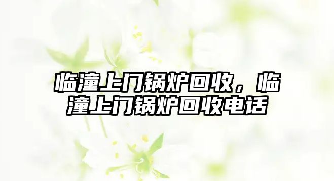 臨潼上門鍋爐回收，臨潼上門鍋爐回收電話