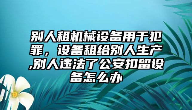 別人租機(jī)械設(shè)備用于犯罪，設(shè)備租給別人生產(chǎn),別人違法了公安扣留設(shè)備怎么辦