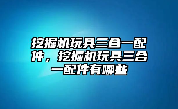 挖掘機玩具三合一配件，挖掘機玩具三合一配件有哪些