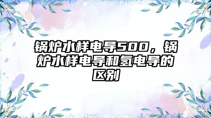 鍋爐水樣電導(dǎo)500，鍋爐水樣電導(dǎo)和氫電導(dǎo)的區(qū)別