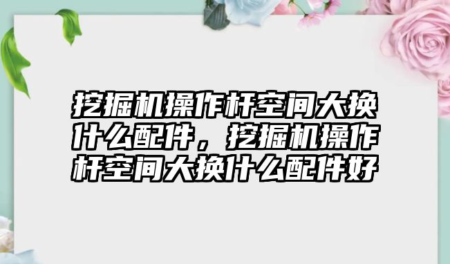 挖掘機操作桿空間大換什么配件，挖掘機操作桿空間大換什么配件好