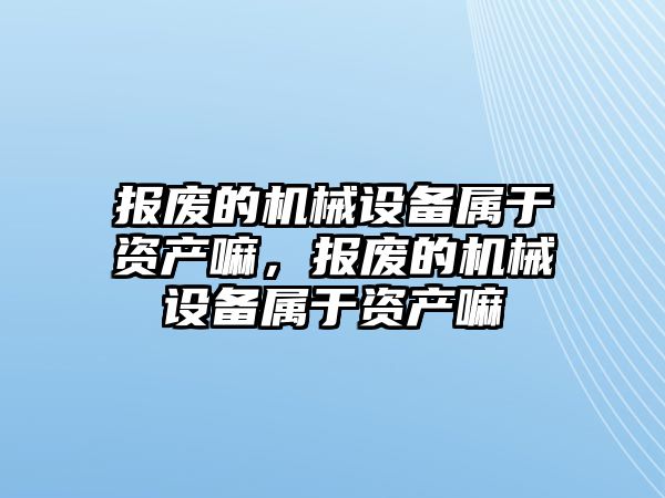 報廢的機械設備屬于資產嘛，報廢的機械設備屬于資產嘛