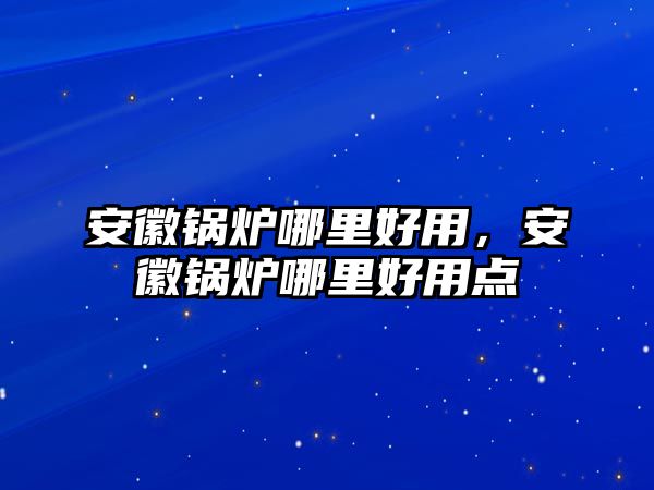 安徽鍋爐哪里好用，安徽鍋爐哪里好用點