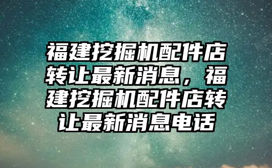 福建挖掘機(jī)配件店轉(zhuǎn)讓最新消息，福建挖掘機(jī)配件店轉(zhuǎn)讓最新消息電話