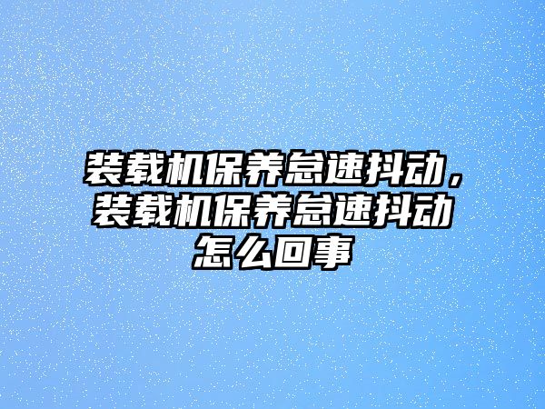 裝載機(jī)保養(yǎng)怠速抖動(dòng)，裝載機(jī)保養(yǎng)怠速抖動(dòng)怎么回事