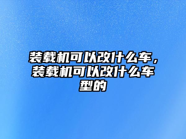 裝載機可以改什么車，裝載機可以改什么車型的