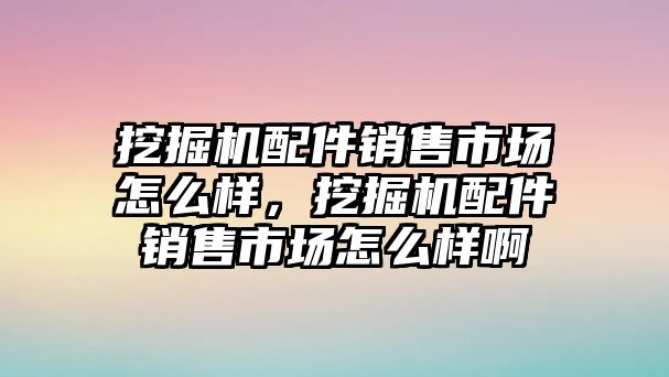 挖掘機配件銷售市場怎么樣，挖掘機配件銷售市場怎么樣啊