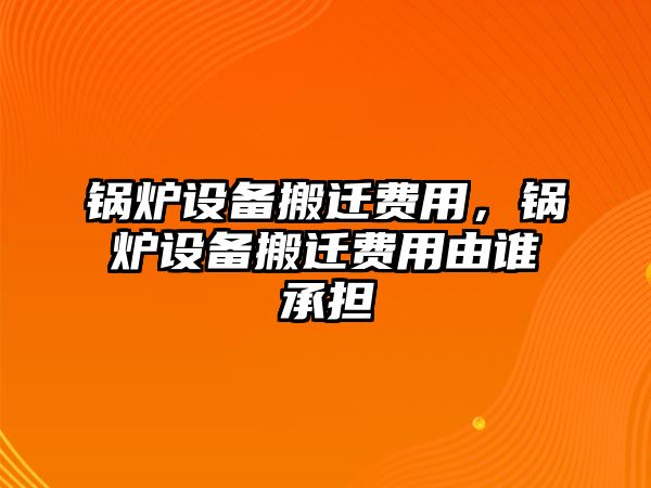 鍋爐設(shè)備搬遷費(fèi)用，鍋爐設(shè)備搬遷費(fèi)用由誰(shuí)承擔(dān)