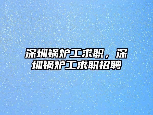 深圳鍋爐工求職，深圳鍋爐工求職招聘