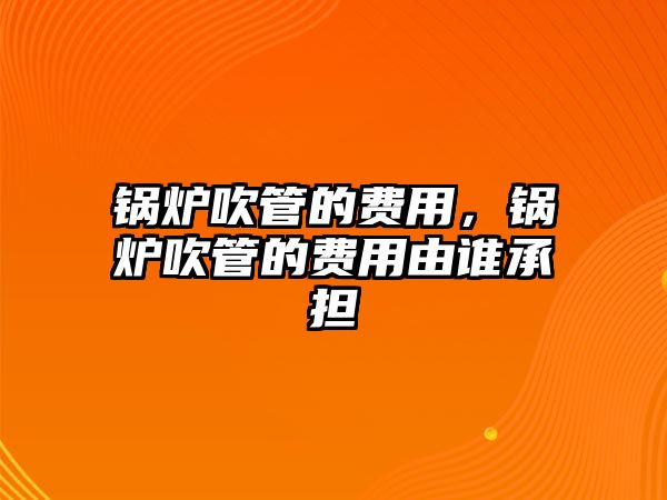 鍋爐吹管的費用，鍋爐吹管的費用由誰承擔