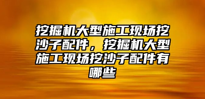 挖掘機(jī)大型施工現(xiàn)場挖沙子配件，挖掘機(jī)大型施工現(xiàn)場挖沙子配件有哪些