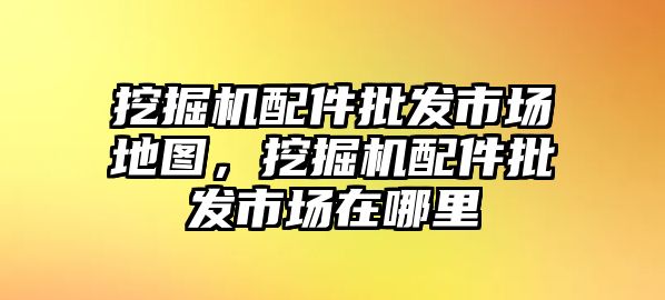 挖掘機配件批發(fā)市場地圖，挖掘機配件批發(fā)市場在哪里