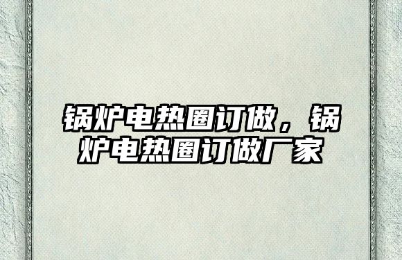 鍋爐電熱圈訂做，鍋爐電熱圈訂做廠家