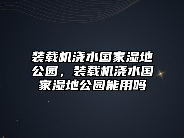 裝載機(jī)澆水國家濕地公園，裝載機(jī)澆水國家濕地公園能用嗎