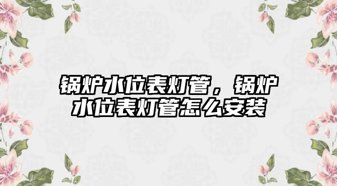 鍋爐水位表燈管，鍋爐水位表燈管怎么安裝