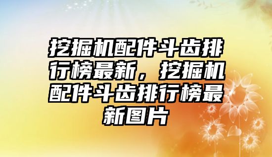 挖掘機(jī)配件斗齒排行榜最新，挖掘機(jī)配件斗齒排行榜最新圖片