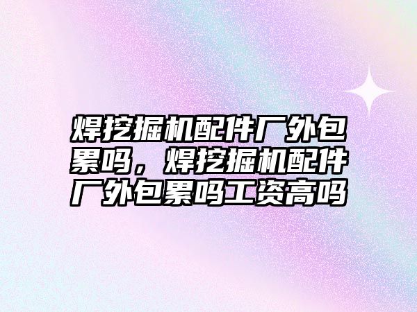 焊挖掘機配件廠外包累嗎，焊挖掘機配件廠外包累嗎工資高嗎