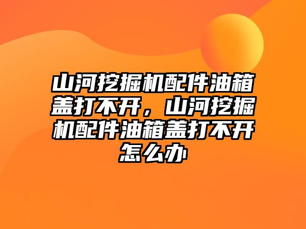 山河挖掘機配件油箱蓋打不開，山河挖掘機配件油箱蓋打不開怎么辦