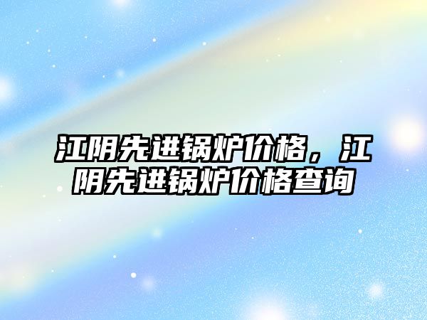 江陰先進鍋爐價格，江陰先進鍋爐價格查詢