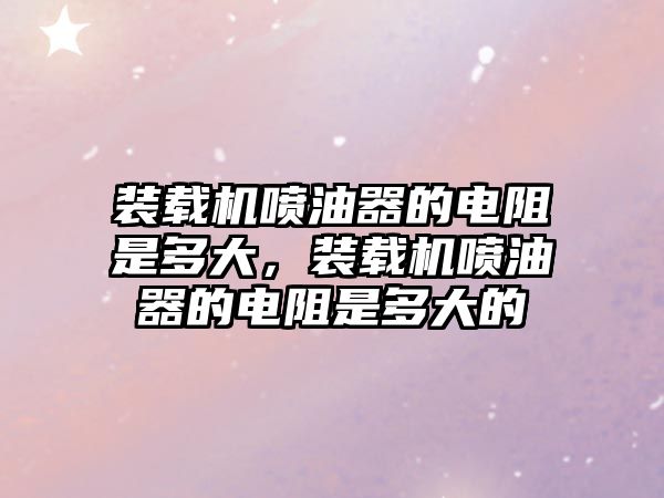 裝載機(jī)噴油器的電阻是多大，裝載機(jī)噴油器的電阻是多大的