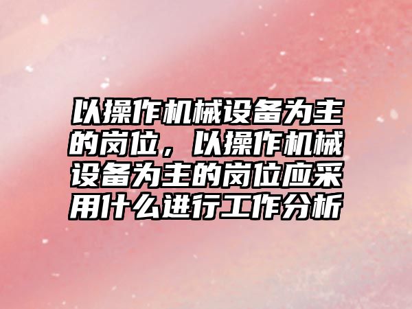 以操作機械設(shè)備為主的崗位，以操作機械設(shè)備為主的崗位應(yīng)采用什么進行工作分析