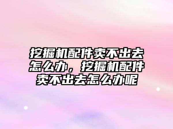 挖掘機配件賣不出去怎么辦，挖掘機配件賣不出去怎么辦呢