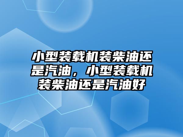 小型裝載機裝柴油還是汽油，小型裝載機裝柴油還是汽油好