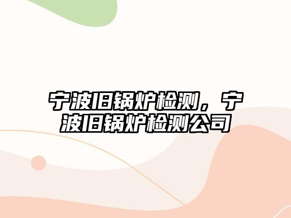 寧波舊鍋爐檢測，寧波舊鍋爐檢測公司