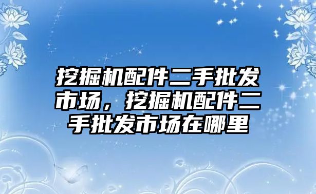 挖掘機配件二手批發(fā)市場，挖掘機配件二手批發(fā)市場在哪里