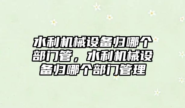 水利機械設(shè)備歸哪個部門管，水利機械設(shè)備歸哪個部門管理