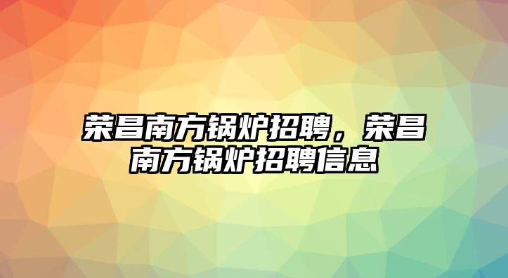 榮昌南方鍋爐招聘，榮昌南方鍋爐招聘信息