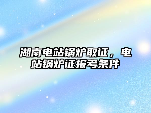 湖南電站鍋爐取證，電站鍋爐證報考條件