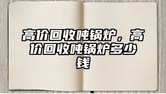 高價(jià)回收噸鍋爐，高價(jià)回收噸鍋爐多少錢