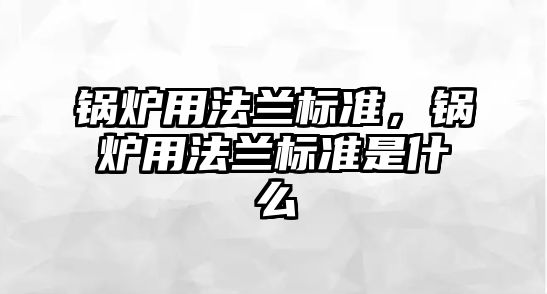 鍋爐用法蘭標準，鍋爐用法蘭標準是什么