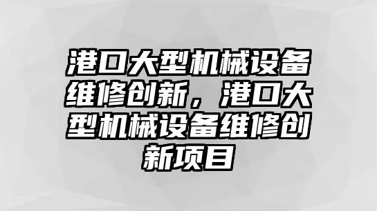 港口大型機械設(shè)備維修創(chuàng)新，港口大型機械設(shè)備維修創(chuàng)新項目