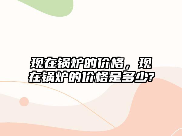 現(xiàn)在鍋爐的價格，現(xiàn)在鍋爐的價格是多少?