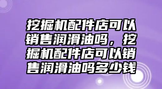 挖掘機配件店可以銷售潤滑油嗎，挖掘機配件店可以銷售潤滑油嗎多少錢