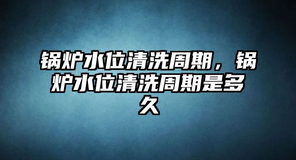 鍋爐水位清洗周期，鍋爐水位清洗周期是多久