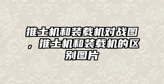 推土機和裝載機對戰(zhàn)圖，推土機和裝載機的區(qū)別圖片