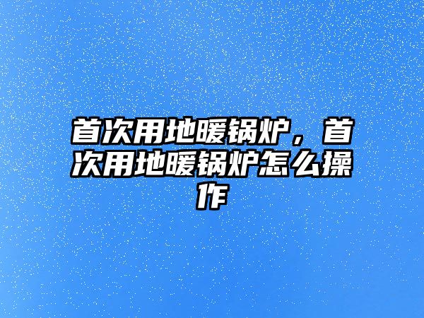 首次用地暖鍋爐，首次用地暖鍋爐怎么操作