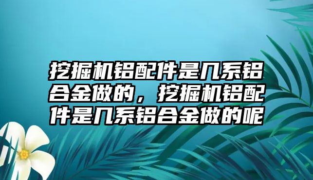 挖掘機鋁配件是幾系鋁合金做的，挖掘機鋁配件是幾系鋁合金做的呢