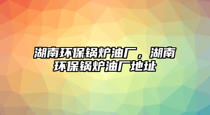 湖南環(huán)保鍋爐油廠，湖南環(huán)保鍋爐油廠地址