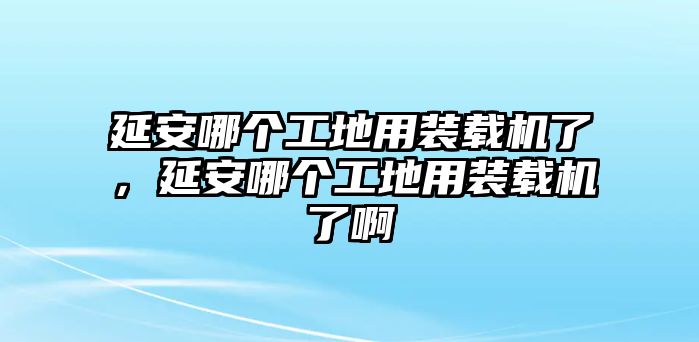 延安哪個(gè)工地用裝載機(jī)了，延安哪個(gè)工地用裝載機(jī)了啊