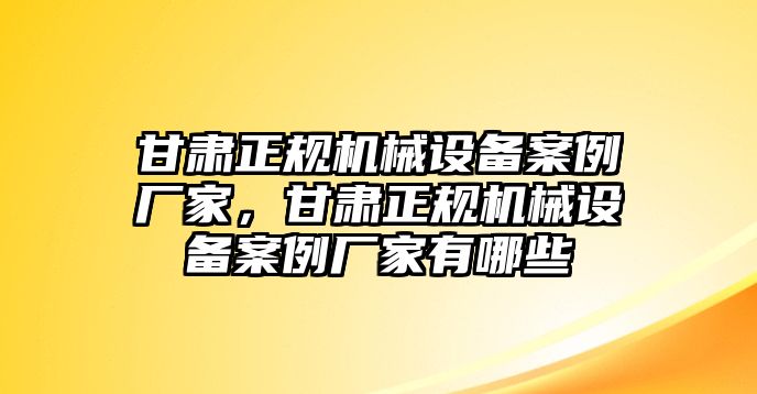 甘肅正規(guī)機械設(shè)備案例廠家，甘肅正規(guī)機械設(shè)備案例廠家有哪些