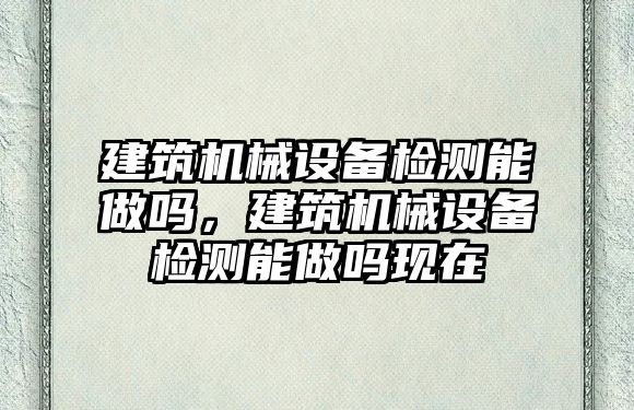 建筑機械設備檢測能做嗎，建筑機械設備檢測能做嗎現(xiàn)在