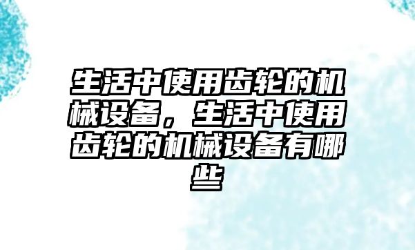 生活中使用齒輪的機(jī)械設(shè)備，生活中使用齒輪的機(jī)械設(shè)備有哪些