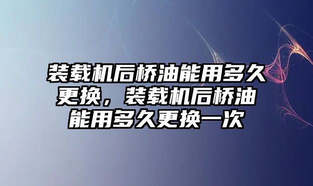 裝載機(jī)后橋油能用多久更換，裝載機(jī)后橋油能用多久更換一次