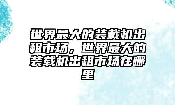 世界最大的裝載機出租市場，世界最大的裝載機出租市場在哪里