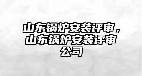 山東鍋爐安裝評審，山東鍋爐安裝評審公司